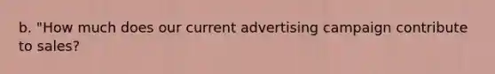 b. "How much does our current advertising campaign contribute to sales?