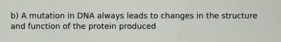 b) A mutation in DNA always leads to changes in the structure and function of the protein produced