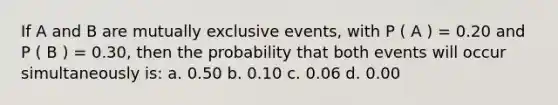 If A and B are mutually exclusive events, with P ( A ) = 0.20 and P ( B ) = 0.30, then the probability that both events will occur simultaneously is: a. 0.50 b. 0.10 c. 0.06 d. 0.00