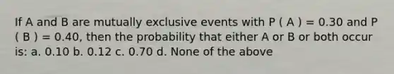 If A and B are mutually exclusive events with P ( A ) = 0.30 and P ( B ) = 0.40, then the probability that either A or B or both occur is: a. 0.10 b. 0.12 c. 0.70 d. None of the above