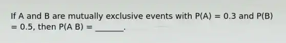 If A and B are mutually exclusive events with P(A) = 0.3 and P(B) = 0.5, then P(A B) = _______.