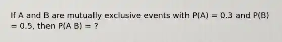 If A and B are mutually exclusive events with P(A) = 0.3 and P(B) = 0.5, then P(A B) = ?