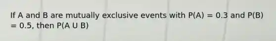If A and B are mutually exclusive events with P(A) = 0.3 and P(B) = 0.5, then P(A U B)