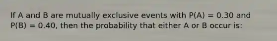 If A and B are mutually exclusive events with P(A) = 0.30 and P(B) = 0.40, then the probability that either A or B occur is: