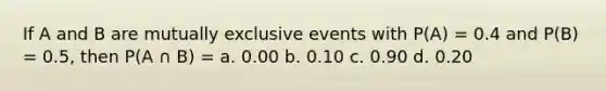 If A and B are mutually exclusive events with P(A) = 0.4 and P(B) = 0.5, then P(A ∩ B) = a. 0.00 b. 0.10 c. 0.90 d. 0.20