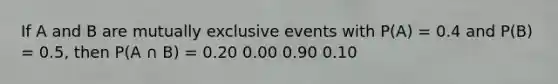 If A and B are mutually exclusive events with P(A) = 0.4 and P(B) = 0.5, then P(A ∩ B) = 0.20 0.00 0.90 0.10