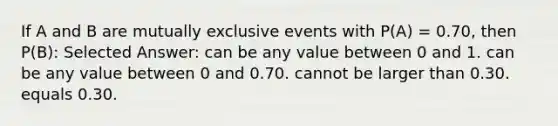 If A and B are mutually exclusive events with P(A) = 0.70, then P(B): Selected Answer: can be any value between 0 and 1. can be any value between 0 and 0.70. cannot be larger than 0.30. equals 0.30.