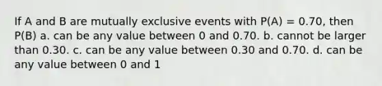 If A and B are mutually exclusive events with P(A) = 0.70, then P(B) a. can be any value between 0 and 0.70. b. cannot be larger than 0.30. c. can be any value between 0.30 and 0.70. d. can be any value between 0 and 1