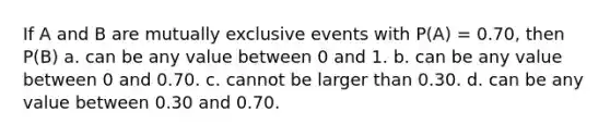 If A and B are mutually exclusive events with P(A) = 0.70, then P(B) a. can be any value between 0 and 1. b. can be any value between 0 and 0.70. c. cannot be larger than 0.30. d. can be any value between 0.30 and 0.70.