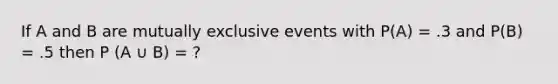 If A and B are mutually exclusive events with P(A) = .3 and P(B) = .5 then P (A ∪ B) = ?