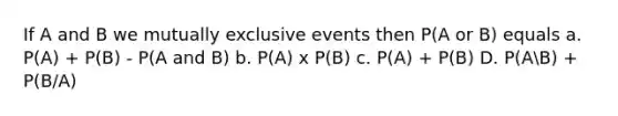 If A and B we mutually exclusive events then P(A or B) equals a. P(A) + P(B) - P(A and B) b. P(A) x P(B) c. P(A) + P(B) D. P(AB) + P(B/A)