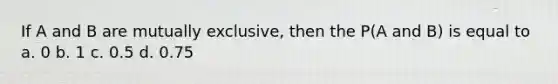 If A and B are mutually exclusive, then the P(A and B) is equal to a. 0 b. 1 c. 0.5 d. 0.75