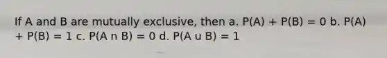 If A and B are mutually exclusive, then a. P(A) + P(B) = 0 b. P(A) + P(B) = 1 c. P(A n B) = 0 d. P(A u B) = 1