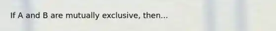 If A and B are mutually exclusive, then...