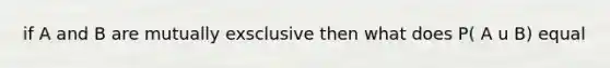 if A and B are mutually exsclusive then what does P( A u B) equal