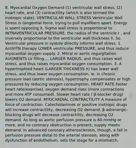 B. Myocardial Oxygen Demand (1) ventricular wall stress, (2) heart rate, and (3) contractility (which is also termed the inotropic state). VENTRICULAR WALL STRESS Ventricular Wall Stress is tangential force, trying to pull myofibers apart. Energy is spent opposing it. Sigma wall stress is proportional to INTRAVENTRICULAR PRESSURE, the radius of the ventricle r , and inversely proportional to the ventricular wall thickness h. So. Ventricular pressure in systole directly informs wall stress. 1. AntiHTN therapy LOWER ventricular PRESSURE, and thus reduce myocardial oxygen supply. 2. Mitral or aortic regurgitation AUGMENTS LV filling.... LARGER RADIUS, and thus raises wall stress, and thus raises myocardial oxygen consumption. 3. A hypertrophied heart (LARGER THICKNESS h) has lower wall stress, and thus lower oxygen consumption. ie. in chronic pressure load (aortic stenosis), hypertrophy compensates or high pressures by reducing oxygen consumption. HEART RATE Faster heart rate(exercise), oxygen demand rises (more contractions and more ATP consumed). Slower heart rate ( β-blocker drug) lowers O2 demand. MYOCARDIAL CONTRACTILITY A measure of force of contraction. Catecholamines or positive inotropic drugs will increase contractility, decreasing O2 demand. β-adrenergic-blocking drugs will decrease contractility, decreasing O2 demand. As long as aortic perfusion pressure is 60 mmHg or more, and no coronary obstruction is present, supply meets demand. In advanced coronary atherosclerosis, though, a fall in perfusion pressure distal to the arterial stenosis, along with dysfunction of endothelium, sets the stage for a mismatch.