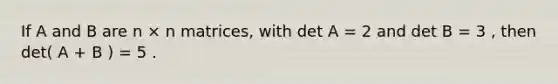 If A and B are n × n matrices, with det A = 2 and det B = 3 , then det( A + B ) = 5 .