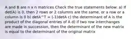 A and B are n x n matrices Check the true statements below: a) If det(A) is 0, then 2 rows or 2 columns are the same, or a row or a column is 0 b) detA^T = (-1)detA c) the determinant of A is the product of the diagonal entries of A d) if two row interchanges are made in succession, then the determinant of the new matrix is equal to the determinant of the original matrix