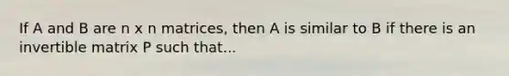 If A and B are n x n matrices, then A is similar to B if there is an invertible matrix P such that...