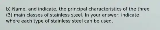 b) Name, and indicate, the principal characteristics of the three (3) main classes of stainless steel. In your answer, indicate where each type of stainless steel can be used.