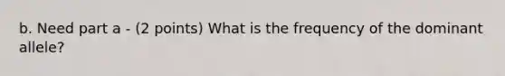 b. Need part a - (2 points) What is the frequency of the dominant allele?