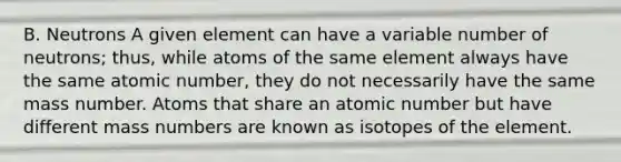 B. Neutrons A given element can have a variable number of neutrons; thus, while atoms of the same element always have the same atomic number, they do not necessarily have the same mass number. Atoms that share an atomic number but have different mass numbers are known as isotopes of the element.