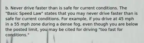 b. Never drive faster than is safe for current conditions. The "Basic Speed Law" states that you may never drive faster than is safe for current conditions. For example, if you drive at 45 mph in a 55 mph zone during a dense fog, even though you are below the posted limit, you may be cited for driving "too fast for conditions."