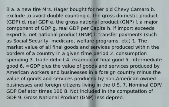 B a. a new tire Mrs. Hager bought for her old Chevy Camaro b. exclude to avoid double counting c. the gross domestic product (GDP) d. real GDP e. the gross national product (GNP) f. a major component of GDP g. real GDP per Capita h. if import exceeds export k. net national product (NNP) l. transfer payments (such as Social Security, medicare, welfare programs, etc) 1. The market value of all final goods and services produced within the borders of a country in a given time period 2. consumption spending 3. trade deficit 4. example of final good 5. intermediate good 6. =GDP plus the value of goods and services produced by American workers and businesses in a foreign country minus the value of goods and services produced by non-American owned businesses and foreign citizens living in the U.S. 7. Nominal GDP/ GDP Deflator times 100 8. Not included in the computation of GDP 9. Gross National Product (GNP) less depreci