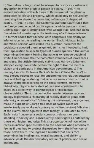 b) "No Indian or Negro shall be allowed to testify as a witness in any action in which a White person is a party..."(19). "The evident intention of the Act was to throw around the citizen a protection for life and property, which could only be secured by removing him above the corrupting influences of degraded castes..." (20). In 1854, The California Supreme Court ruled that no foreign person could testify against a white person in court. Chief Judge Hugh Murrary sided with George Hall, who had been "convicted of murder upon the testimony of a Chinese witness". He further added that Chinese were dangerous and clearly an inferior race. In the reading, the words "Black, Mulatto, Indian and White person" were called into question, "whether the Legislature adopted them as generic terms, or intended to limit their application to specific types of human species." The author determines the intent behind the act was to remove people of white America from the the corruptive influences of lower races and class. The article fervently claims that Murray's judgment stripped every non-white person the right to live the life of a citizen and participate in the American government. c) The reading ties into Professor Decker's lecture ("Race Matters") on how biology relates to race. He undermined the relation between race and biology in stating that race is a social construct that is always changing according to the social context. However, historically, physical indicators of race was considered to be linked in a direct way to psychological or intellectual characteristics. Thus, the connection made between race and biology legitimized a "hierarchy of racially distinct group with inferiority or superiority." Following this statement, the argument made in support of George Hall (that nonwhite races are intellectually undeveloped contrary to civilized whites) falls short of the claims made against it (that biology is unrelated to race). Each "color" becomes a social construct relevant to one's standing in society and, consequently, their rights as outlined by those with higher authority. This characterization of non-white races as inferior species relates to the need for white America to feel as if they had to protect themselves from the influences of those below them. The ingrained mindset that one's race determines his intelligence, moral judgment, and ability to advance yields the discriminatory nature of political and social institutions.