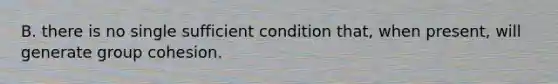 B. there is no single sufficient condition that, when present, will generate group cohesion.