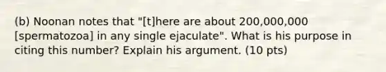 (b) Noonan notes that "[t]here are about 200,000,000 [spermatozoa] in any single ejaculate". What is his purpose in citing this number? Explain his argument. (10 pts)