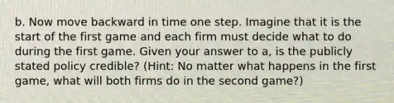 b. Now move backward in time one step. Imagine that it is the start of the first game and each firm must decide what to do during the first game. Given your answer to a, is the publicly stated policy credible? (Hint: No matter what happens in the first game, what will both firms do in the second game?)