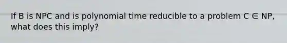 If B is NPC and is polynomial time reducible to a problem C ∈ NP, what does this imply?