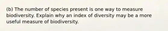 (b) The number of species present is one way to measure biodiversity. Explain why an index of diversity may be a more useful measure of biodiversity.