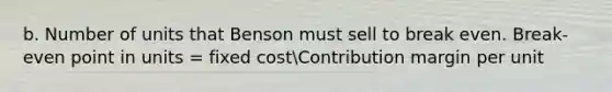 b. Number of units that Benson must sell to break even. Break-even point in units = fixed costContribution margin per unit