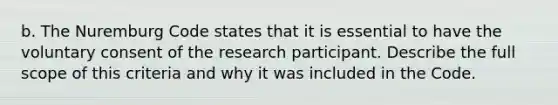 b. The Nuremburg Code states that it is essential to have the voluntary consent of the research participant. Describe the full scope of this criteria and why it was included in the Code.