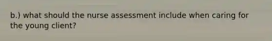 b.) what should the nurse assessment include when caring for the young client?