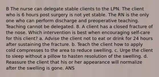 B The nurse can delegate stable clients to the LPN. The client who is 6 hours post surgery is not yet stable. The RN is the only one who can perform discharge and preoperative teaching. Teaching cannot be delegated. 8. A client has a closed fracture of the nose. Which intervention is best when encouraging self-care for this client? a. Advise the client not to eat or drink for 24 hours after sustaining the fracture. b. Teach the client how to apply cold compresses to the area to reduce swelling. c. Urge the client to sleep without a pillow to hasten resolution of the swelling. d. Reassure the client that his or her appearance will normalize after the swelling is gone. ANS