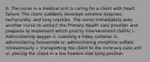 b. The nurse in a medical unit is caring for a client with heart failure. The client suddenly develops extreme dyspnea, tachycardia, and lung crackles. The nurse immediately asks another nurse to contact the Primary Health care provider and prepares to implement which priority interventions? (SATA) i. Administering oxygen ii. inserting a Foley catheter iii. administering furosemide iv. administering morphine sulfate intravenously v. transporting the client to the coronary care unit vi. placing the client in a low Fowlers side lying position