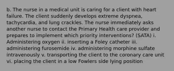 b. The nurse in a medical unit is caring for a client with heart failure. The client suddenly develops extreme dyspnea, tachycardia, and lung crackles. The nurse immediately asks another nurse to contact the Primary Health care provider and prepares to implement which priority interventions? (SATA) i. Administering oxygen ii. inserting a Foley catheter iii. administering furosemide iv. administering morphine sulfate intravenously v. transporting the client to the coronary care unit vi. placing the client in a low Fowlers side lying position