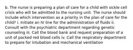 b. The nurse is preparing a plan of care for a child with sickle cell crisis who will be admitted to the nursing unit. The nurse should include which intervention as a priority in the plan of care for the child? i. Initiate an IV line for the administration of fluids ii. Consult with the psychiatric department regarding genetic counseling iii. Call the blood bank and request preparation of a unit of packed red blood cells iv. Call the respiratory department to prepare for intubation and mechanical ventilation