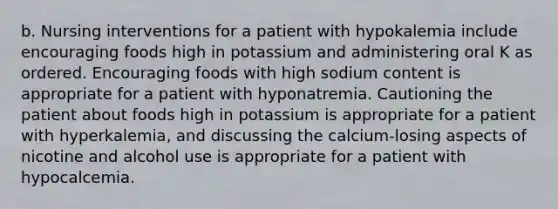 b. Nursing interventions for a patient with hypokalemia include encouraging foods high in potassium and administering oral K as ordered. Encouraging foods with high sodium content is appropriate for a patient with hyponatremia. Cautioning the patient about foods high in potassium is appropriate for a patient with hyperkalemia, and discussing the calcium-losing aspects of nicotine and alcohol use is appropriate for a patient with hypocalcemia.