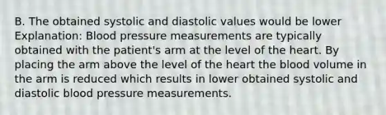 B. The obtained systolic and diastolic values would be lower Explanation: <a href='https://www.questionai.com/knowledge/kD0HacyPBr-blood-pressure' class='anchor-knowledge'>blood pressure</a> measurements are typically obtained with the patient's arm at the level of <a href='https://www.questionai.com/knowledge/kya8ocqc6o-the-heart' class='anchor-knowledge'>the heart</a>. By placing the arm above the level of the heart <a href='https://www.questionai.com/knowledge/k7oXMfj7lk-the-blood' class='anchor-knowledge'>the blood</a> volume in the arm is reduced which results in lower obtained systolic and diastolic blood pressure measurements.