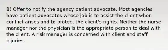 B) Offer to notify the agency patient advocate. Most agencies have patient advocates whose job is to assist the client when conflict arises and to protect the client's rights. Neither the nurse manager nor the physician is the appropriate person to deal with the client. A risk manager is concerned with client and staff injuries.