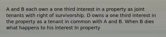 A and B each own a one third interest in a property as joint tenants with right of survivorship. D owns a one third interest in the property as a tenant in common with A and B. When B dies what happens to his interest In property