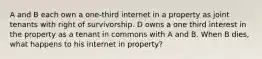 A and B each own a one-third internet in a property as joint tenants with right of survivorship. D owns a one third interest in the property as a tenant in commons with A and B. When B dies, what happens to his internet in property?