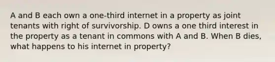 A and B each own a one-third internet in a property as joint tenants with right of survivorship. D owns a one third interest in the property as a tenant in commons with A and B. When B dies, what happens to his internet in property?