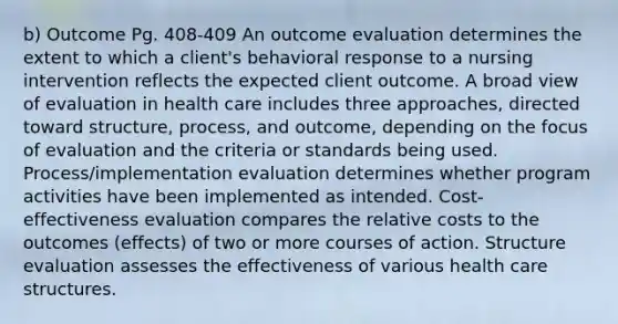 b) Outcome Pg. 408-409 An outcome evaluation determines the extent to which a client's behavioral response to a nursing intervention reflects the expected client outcome. A broad view of evaluation in health care includes three approaches, directed toward structure, process, and outcome, depending on the focus of evaluation and the criteria or standards being used. Process/implementation evaluation determines whether program activities have been implemented as intended. Cost-effectiveness evaluation compares the relative costs to the outcomes (effects) of two or more courses of action. Structure evaluation assesses the effectiveness of various health care structures.