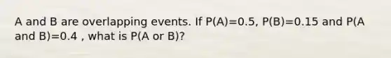 A and B are overlapping events. If P(A)=0.5, P(B)=0.15 and P(A and B)=0.4 , what is P(A or B)?