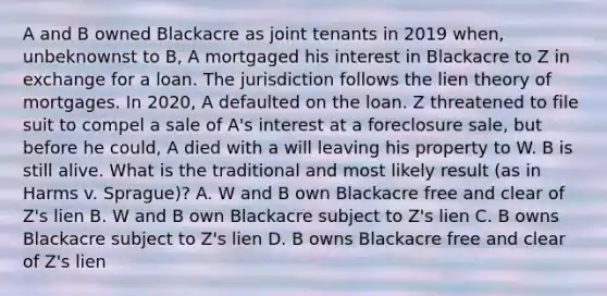 A and B owned Blackacre as joint tenants in 2019 when, unbeknownst to B, A mortgaged his interest in Blackacre to Z in exchange for a loan. The jurisdiction follows the lien theory of mortgages. In 2020, A defaulted on the loan. Z threatened to file suit to compel a sale of A's interest at a foreclosure sale, but before he could, A died with a will leaving his property to W. B is still alive. What is the traditional and most likely result (as in Harms v. Sprague)? A. W and B own Blackacre free and clear of Z's lien B. W and B own Blackacre subject to Z's lien C. B owns Blackacre subject to Z's lien D. B owns Blackacre free and clear of Z's lien